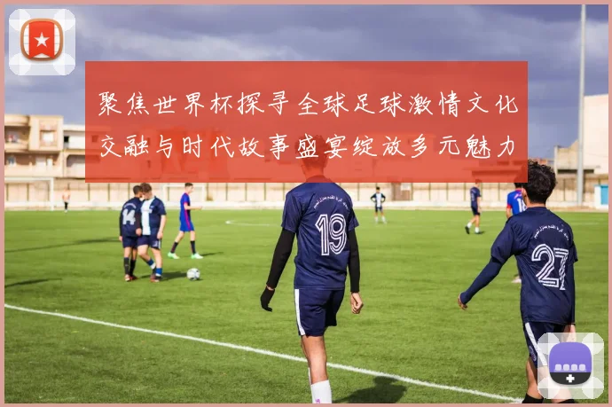 聚焦世界杯探寻全球足球激情文化交融与时代故事盛宴绽放多元魅力