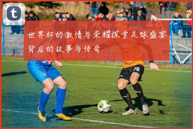 世界杯的激情与荣耀探索足球盛宴背后的故事与传奇