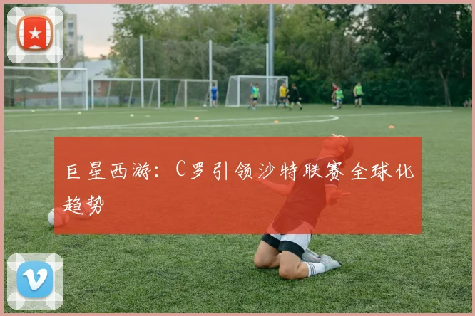 巨星西游：C罗引领沙特联赛全球化趋势
