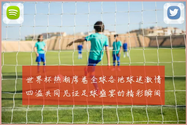 世界杯热潮席卷全球各地球迷激情四溢共同见证足球盛宴的精彩瞬间