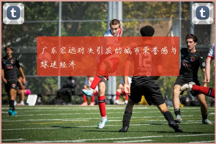 广东宏远对决引发的城市荣誉感与球迷经济