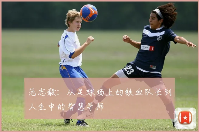 范志毅：从足球场上的铁血队长到人生中的智慧导师