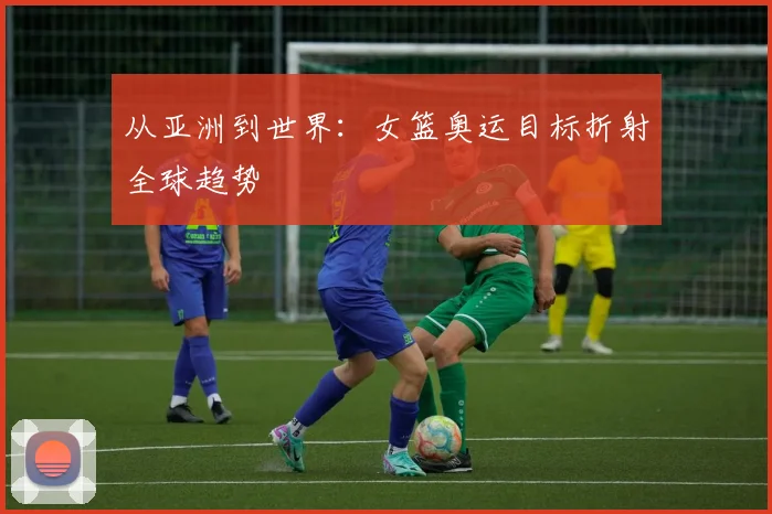从亚洲到世界：女篮奥运目标折射全球趋势