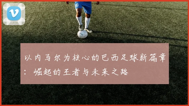以内马尔为核心的巴西足球新篇章：崛起的王者与未来之路