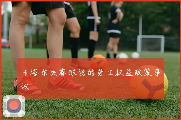 卡塔尔决赛球场的劳工权益政策争议