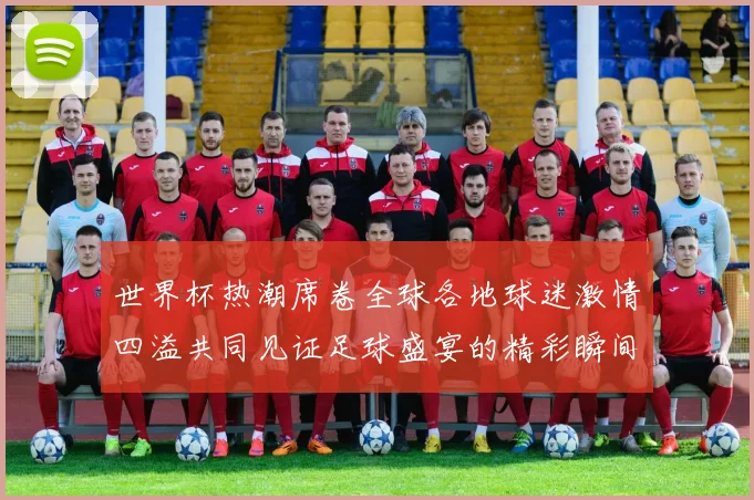 世界杯热潮席卷全球各地球迷激情四溢共同见证足球盛宴的精彩瞬间